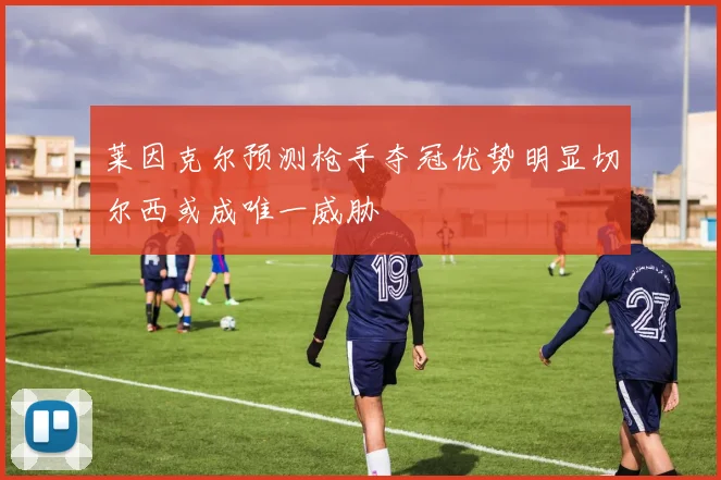莱因克尔预测枪手夺冠优势明显切尔西或成唯一威胁