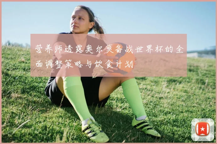 营养师透露奥尔莫备战世界杯的全面调整策略与饮食计划