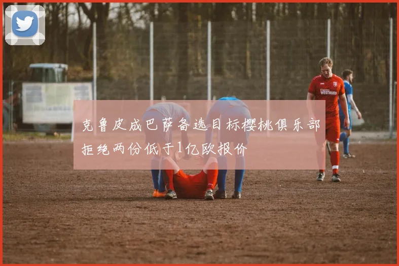 克鲁皮成巴萨备选目标樱桃俱乐部拒绝两份低于1亿欧报价