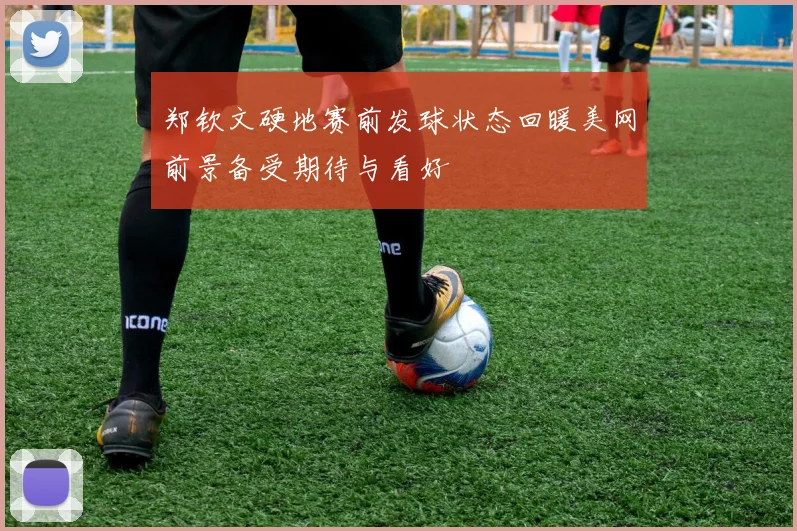郑钦文硬地赛前发球状态回暖美网前景备受期待与看好