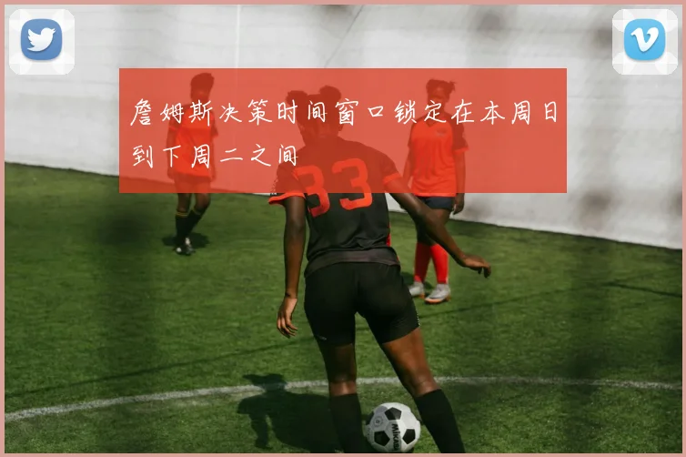 詹姆斯决策时间窗口锁定在本周日到下周二之间