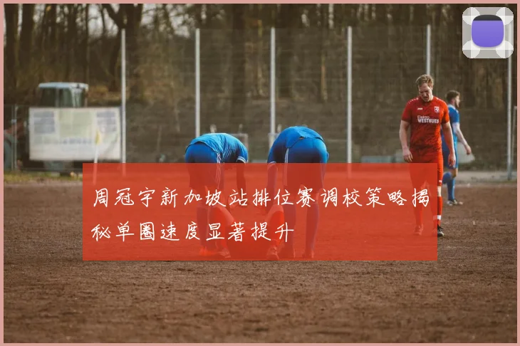 周冠宇新加坡站排位赛调校策略揭秘单圈速度显著提升