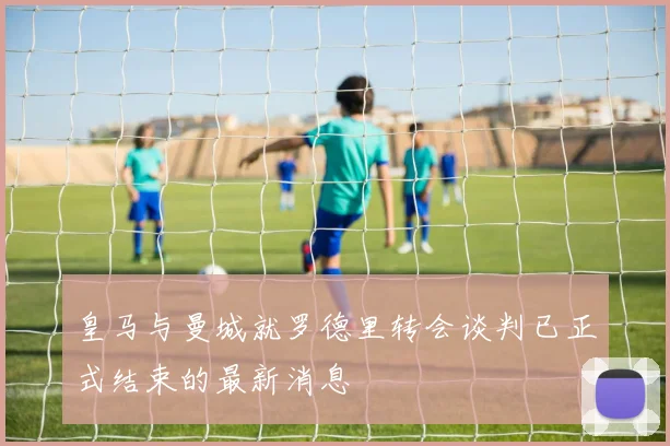 皇马与曼城就罗德里转会谈判已正式结束的最新消息